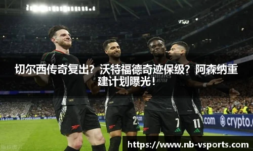 切尔西传奇复出？沃特福德奇迹保级？阿森纳重建计划曝光！