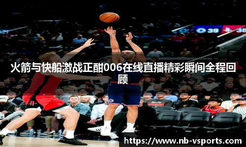 火箭与快船激战正酣006在线直播精彩瞬间全程回顾