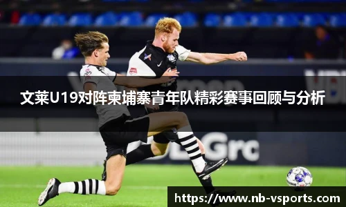 文莱U19对阵柬埔寨青年队精彩赛事回顾与分析