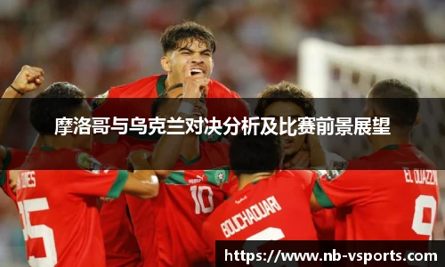 摩洛哥与乌克兰对决分析及比赛前景展望