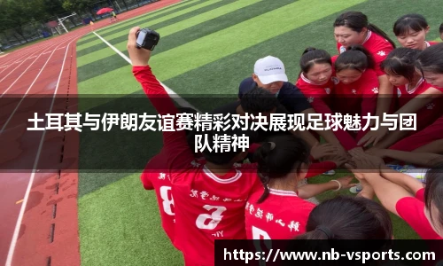 土耳其与伊朗友谊赛精彩对决展现足球魅力与团队精神