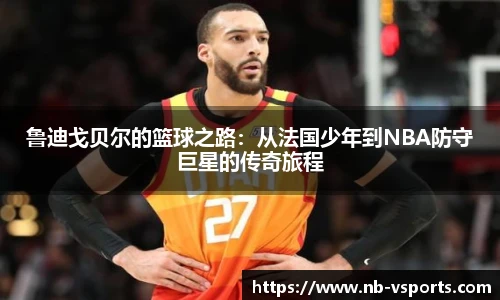 鲁迪戈贝尔的篮球之路：从法国少年到NBA防守巨星的传奇旅程
